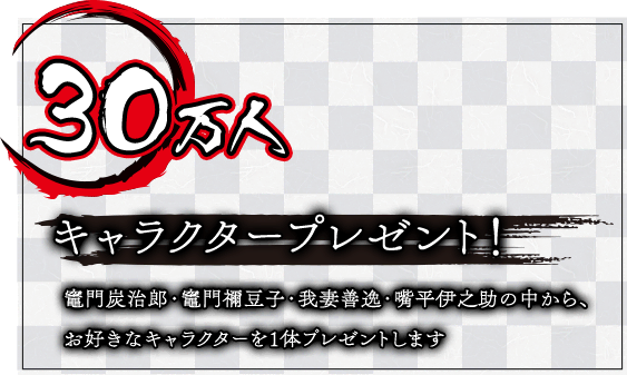 30万人達成 キャラクタープレゼント！竈門炭治郎・竈門禰豆子・我妻善逸・嘴平伊之助の中から、お好きなキャラクターを1体プレゼントします
